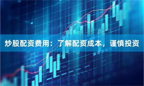 炒股配资费用：了解配资成本，谨慎投资