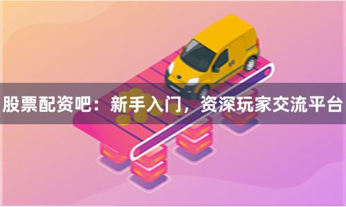 股票配资吧：新手入门，资深玩家交流平台
