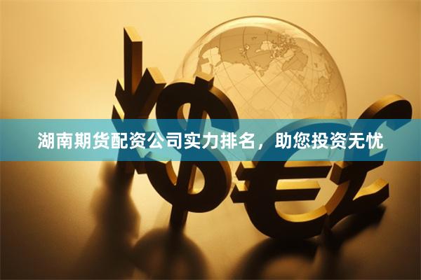 湖南期货配资公司实力排名，助您投资无忧