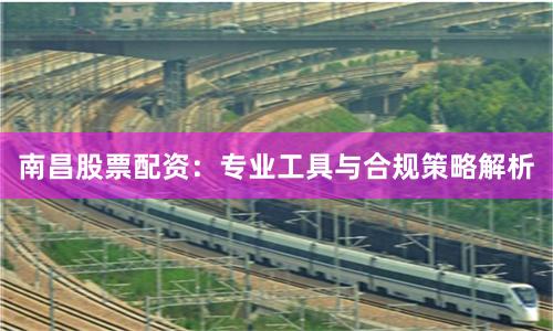 南昌股票配资：专业工具与合规策略解析