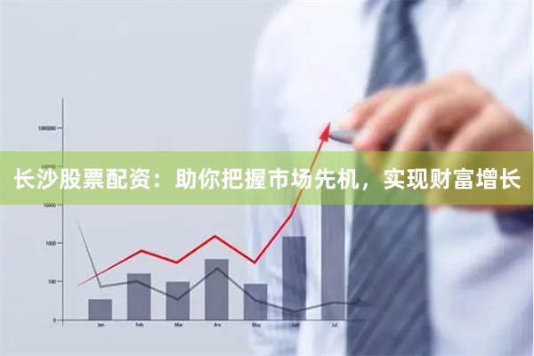 长沙股票配资：助你把握市场先机，实现财富增长